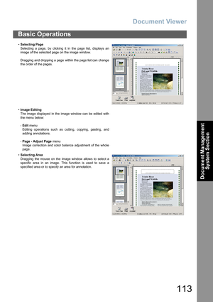 Page 113Document Viewer
113
Document Management 
System Section
Basic Operations
•Selecting Page
Selecting a page, by clicking it in the page list, displays an
image of the selected page on the image window.
Dragging and dropping a  page  within the page list can change
the order of the pages.
•Image Editing
The image displayed in the  image window can be edited with
the menu below:
-Edit menu 
Editing operations such as cutting,  copying,  pasting, and
adding annotations.
-Page - Adjust Page menu 
Image...