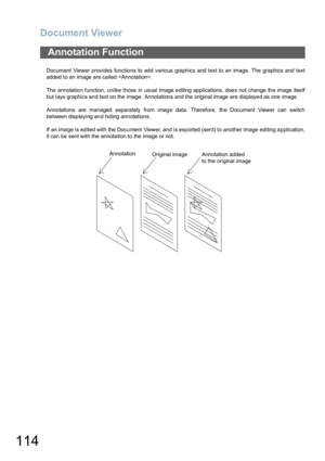 Page 114Document Viewer
114
Document Viewer provides functio ns to add vario us graph ics and text to an image. The graphics and  text
added to an image are called .
The annotatio n function, unlike those in usual image e diting applications, doe s not change  th e image itse lf
but lays graphics and text on the image. Annotations and the original image are displayed as one image.
Anno tations are  managed  separately from imag e data. Therefore, th e Document Viewer can switch
between displaying and hiding...