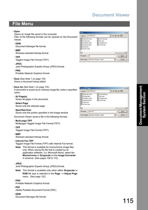 Page 115Document Viewer
115
Document Management 
System Section
File Menu
•Open
Opens an image file saved in the computer.
Files of the following formats can be opened on the Document
Viewer.
-DDM
Document Manager file format.
-BMP 
Windows standard bitmap format.
-TIFF
Tagged Image File Format (TIFF).
-JPEG 
Joint Photographic Experts Group (JPEG) format.
-PNG
Portable Network Graphics format.
•Save (See Note 1 on page 116)
Saves a document being edited.
•Save As (See Note 1 on page 116)
A document  is saved...