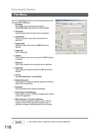 Page 118Document Viewer
118
File Menu
NOTE1. See Setting Plug-in  (page 95) to specify an external application. Click the   button to set the detail parameters when 
launching with an application.
1.Annotation
Select Paste when launching with annotations.
Select Paste Label if launching with Label Annotation.
2.File Format
Set the file format when launching with an application.
3.Compression
Set the compression mode when launching with an 
application.
4.Image Quality
Adjust the image quality when the JPEG file...