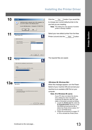 Page 13Installing the Printer Driver
13
Printer Section
10Click the   button  if you  wo uld like  
to change your current default printer to the 
one that you are installing.
Note:
This dialog box only appears if another 
printer is already installed.
11Select your new default printer from the New 
Printer List and click the   button.
12The re quired files are copied.
13a
When this message appears, turn the Power 
Switch of your machine ON and connect your
machine to an available USB Port on your 
computer....