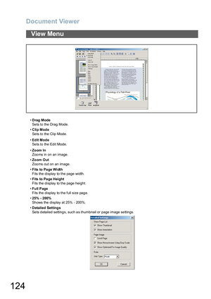 Page 124Document Viewer
124
•Drag Mode
Sets to the Drag Mode.
•Clip Mode
Sets to the Clip Mode.
•Ed it Mod e
Sets to the Edit Mode.
•Zoom In
Zoo ms in on an image.
•Zoom Out
Zoo ms out on an image.
•Fi ts to  Pa ge Wi dth
Fits the display to the page width.
•Fits to Pa ge Height
Fits the display to the page height.
•Full Page
Fits the display to the full size page.
•25% - 200%
Shows the display at 25% - 200%.
•Detailed Settings
Sets detailed settings, such as thumbnail or page image settings.
View Menu 