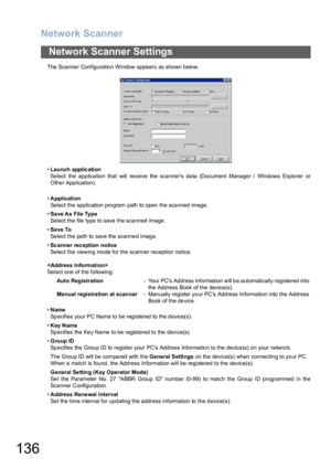 Page 136Network Scanner
136
Network Scanner Settings
The Scanne r Config uratio n Window appears as sho wn below.
•Launch applic ation
Select the application that will receive the scanners data (Document Manager / Windows Explorer or
Other Application).
 
•Application
Select the application program path to open the scanned image.
•Sa ve As File Type
Select the file type to save the scanned image.
•Save To
Select the path to save the scanned image.
•Sc anner rec eption notice
Select the viewing mode for the...