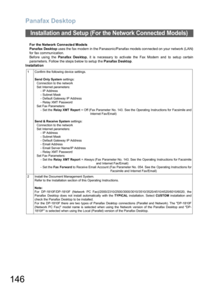 Page 146Panafax Desktop
146
For the  Network Connecte d Mode ls
Pana fax Desktop uses the fax modem in the Panasonic/Panafax models connected on your network (LAN)
for fax communication. 
Before using the Pan afa x Des kto p, it is n ecessary to activate  the  Fax Modem and  to  setu p certain
para meters. Follow the steps b elow to se tup th e Panafax Desktop.
Installation
Installation and Setup (For the Network Connected Models)
1 Confirm the following device settings. 
Send Only System settings:
Connection to...