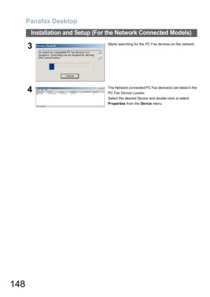 Page 148Panafax Desktop
148
Installation and Setup (For the Network Connected Models)
3Starts searching for the PC Fax devices on the network.
4The Network co nnecte d PC Fax device (s) are listed in the 
PC Fax Device Locator.
Select the desired Device and double-click or select 
Properties from the Device men u. 