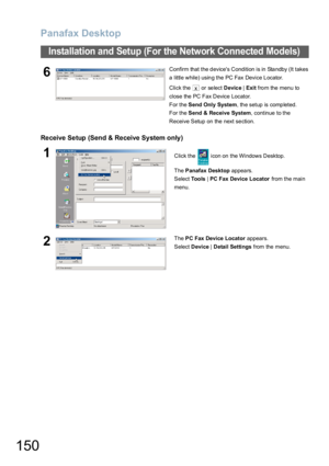 Page 150Panafax Desktop
150
Installation and Setup (For the Network Connected Models)
Receive Setup (Send & Receive System only)
6Confirm that the devices Condition is in Standby (It takes 
a little while) using the PC Fax Device Locator.
Click the   or select Device | Exit from the menu to 
close the PC Fax Device Locator.
For the Send Only System, the setup is completed.
For the Send & Receive System, continue to the 
Receive Setup on the next section. 
1Click the   icon on the Windows Desktop.
The Panafax...