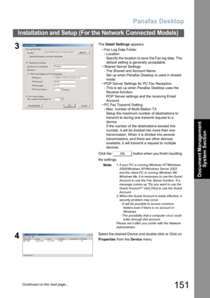 Page 151Panafax Desktop
151
Installation and Setup (For the Network Connected Models)
Document Management 
System Section
3The Detai l  Se ttin gs appears.
• Fax Log Data Folder
- Location
Specify the location to save the Fax log data. The 
default setting is generally acceptable.
• Shared Server Settings
- The Shared and Account Name 
Set up when Panafax Desktop is used in shared 
mode.
• POP Server Settings for PC Fax Reception
- This is set up when Panafax Desktop uses the 
Receive function.
POP Server...