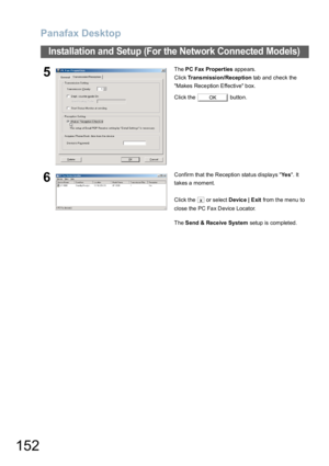 Page 152Panafax Desktop
152
Installation and Setup (For the Network Connected Models)
5The PC Fax Properties appears.
Click Trans mission/Reception tab and check the 
Makes Reception Effective box.
Click the   button.
6Confirm that the Reception status displays Ye s. It 
takes a moment.
Click the   or select Device | Exit from the menu to 
close the PC Fax Device Locator.
The Send & Rece ive System setup is completed.
OK
x 