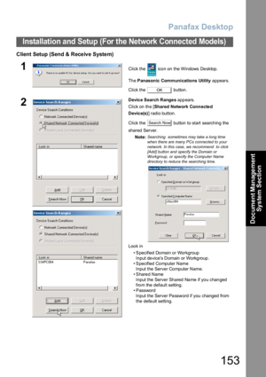 Page 153Panafax Desktop
153
Installation and Setup (For the Network Connected Models)
Document Management 
System Section
Client Setup (Send & Receive System)
1Click the   icon on the Windows Desktop.
Th e Panasonic Communications Utility appears.
Click the   button.
2Devic e Search Range s appears.
Click on the [Shared Network Connecte d 
Device(s)] radio button.
Click the   button to start searching the 
shared Server.
Note:
Searching  sometimes may take a long time 
when there are many PCs connected to your...