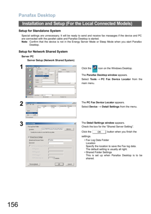 Page 156Panafax Desktop
156
Installation and Setup (For the Local Connected Models)
Setup for Standalone System 
Special settings are unnecessary. It will be ready to send and receive fax massages if the device and PC
are connected with the parallel cable and Panafax Desktop is started. 
Note: Confirm that the device is not in the Energy Server Mode or Sleep Mode when you start Panafax
Desktop.
Setup for Network Shared System
Server PC
Serv er Setup (Network  Shared System)
1Click the   icon on the Windows...