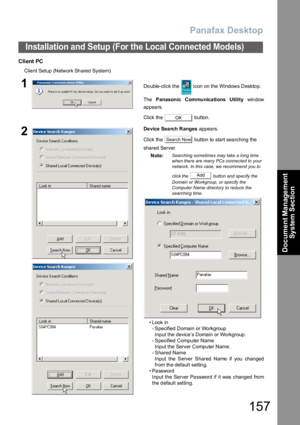 Page 157Panafax Desktop
157
Installation and Setup (For the Local Connected Models)
Document Management 
System Section
Client PC
Client Setup (Network Shared System)
1Double-click the   icon on the Windows Desktop.
The Panasonic Communica tions Utility win dow
appears.
Click the   button.
2De vice Sea rch Ranges appears.
Click the   button to start searching the 
shared Server.
Note:
Searching sometimes may take a long time 
when there are many PCs connected to your 
network. In this case, we recommend you to...