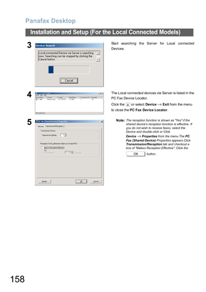 Page 158Panafax Desktop
158
Installation and Setup (For the Local Connected Models)
3Start searching the Server for Local connected
Devices.
4The L ocal co nnecte d devices via Server is listed in the
PC Fax Device Locator.
Click the   or select Device
→Exit from the menu 
to close the PC Fax Dev ice Locator.
5Note:The reception function is shown as Yes if the 
shared devices reception function is effective. If 
you do not wish to receive faxes, select the 
Device and double-click or Click 
Device
→Properties...