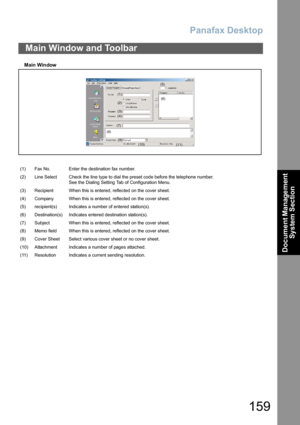 Page 159Panafax Desktop
159
Document Management 
System Section
Main  Win dow
Main Window and Toolbar
(1) Fax No. Enter the destination fax number.
(2) Line Select Check the line type to dial the preset code before the telephone number.
See the Dialing Setting Tab of Configuration Menu.
(3) Recipient When this is entered, reflected on the cover sheet.
(4) Company When this is entered, reflected on the cover sheet.
(5) recipient(s) Indicates a number of entered station(s).
(6) Destination(s) Indicates entered...