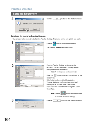 Page 164Panafax Desktop
164
Sending Document
Sending a fax memo by Panafax Desktop
You  can send a fax memo directly from the Panafax Deskto p. This memo can be sent quickly and easily.
4Click the   button to start the transmission.
1Click the   icon on the Windows Desktop.
The Panafax Desktop window appears.
2From the Panafax Desktop window, enter the 
recipients Fax No., Name and Company or select 
from your Personal Phone Book.
Note: 
To input a pause, use the comma ,.
Click the   button to enter the...