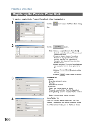 Page 166Panafax Desktop
166
To register a recipient to the Persona l Phone Book, follow the steps below:
Registering the Personal Phone Book
1Click the   icon to open the Phone Book dialog 
Box.
2Click the   button.
Note:
1. Click the   
button to enable the retrieval of the phonebook 
data from the device.
2. To use the Acquire Device’s Phone Book 
function, the Key Operators Password is 
required. See page 149 “Transmission/
Reception Tab | Acquires Phone Book data 
from the device”.
3. If setup  as a Client...