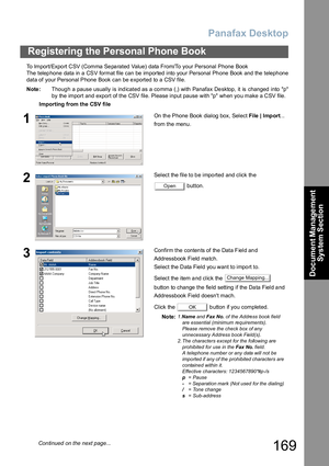 Page 169Panafax Desktop
169
Registering the Personal Phone Book
Document Management 
System Section
To Import/Expo rt CSV (Comma  Se pa rated Value) data From/To your Personal Phone Book
The  telep hone data in a CSV format file can be imported  into your Personal Ph one Book and the teleph one
data of your Personal Phone Book can be exported to a CSV file. 
Note:Thoug h a pause usually is ind icated as a co mma (,) with Panafax De sktop, it is changed into  p
by the import and export of the CSV file. Please...