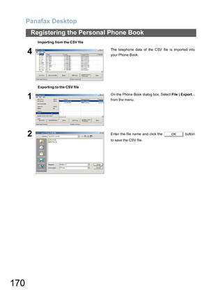 Page 170Panafax Desktop
170
Registering the Personal Phone Book
4The telephone data of the CSV file is imported into
your Phone Book.
Exporting to the CSV file
1On the Phone Book dialog box, Select File  | Export...
from the menu.
2Enter the file name and click the   button
to save the CSV file. Importing from the CSV fileOK 