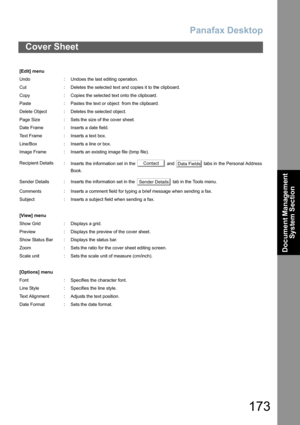 Page 173Panafax Desktop
173
Cover Sheet
Document Management 
System Section
[Edit] menu
Undo : Undoes the last editing operation.
Cut : Deletes the selected text and copies it to the clipboard.
Copy : Copies the selected text onto the clipboard.
Paste : Pastes the text or object  from the clipboard.
Delete Object : Deletes the selected object.
Page Size : Sets the size of the cover sheet.
Date Frame : Inserts a date field.
Text Frame : Inserts a text box.
Line/Box : Inserts a line or box.
Image Frame : Inserts...