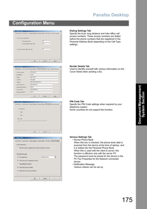 Page 175Panafax Desktop
175
Configuration Menu
Document Management 
System Section
Dialing Settings Tab
Specify the local, long distance and Inter-office call 
access numbers. These access numbers are dialed 
before the phone numbers that are registered in the 
Personal Address Book depending on the Call Type 
settings.
Sender Details Tab
Used to identify yourself with various information on the 
Cover Sheet when sending a fax.
PIN Code Tab
Specify the PIN Code settings when required by your 
telephone system....