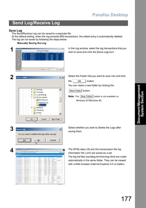 Page 177Panafax Desktop
177
Send Log/Receive Log
Document Management 
System Section
Save Log
The  Se nd/Receive  Log can be saved to a separate file.
At the default setting, when the log exceeds 999 transactions, the oldest entry is automatically deleted.
The  log can  be saved by following the  steps below.
Manually Saving the Log
1In the Log window, select the log transactions that you 
wish to save and click the [Save Log] icon.
2Select the Folder that you want to save into and click 
the  button.
You can...