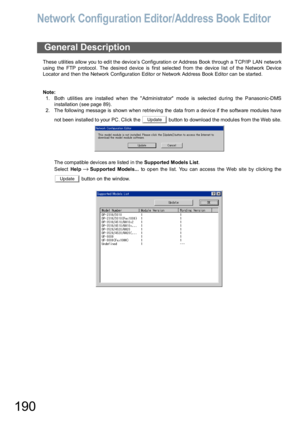 Page 190190
Network Configuration Editor/Address Book Editor
These u tilities a llo w you to edit the device’s Config uratio n or Address Book through a TCP/IP LAN network
using  the FTP p rotocol. The desire d d evice is first selected  from the device list o f th e Network Device
Locator and then the Network Configuration Editor or Network Address Book Editor can be started.
Note:
1. Both utilities are installed when the  Administrator mode is selected during the Panasonic-DMS
installation (see page 89).
2. Th...