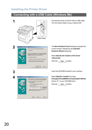 Page 20Installing the Printer Driver
20
Connecting with a USB Cable (Windows Me)
1Connect the printer to the PC with an USB cable.
Turn the Power Switch of your machine ON.
2The New Hardware Found dialog box appears for 
a brief moment, followed by the Ad d New 
Hardware Wizard dialog box.
Select Spe cify the location of the driver.
 (Advanced).
Click the   button.
3Insert the CD-ROM included in your machine.
4Select Specify a location and type 
D:\English\Pa naDMS\Driver\Usb\UsbDrv\Win9x 
(where D:  is your...