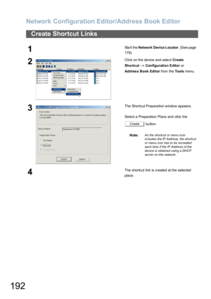 Page 192Network Configuration Editor/Address Book Editor
192
Create Shortcut Links
1Start the Network Device Locator. (See page 
179)
2Click on the device and select Create 
Sho rtcut
→Configuration Editor or 
Addres s Book Editor from the Tools menu.
3The Shortcut Prepara tion windo w appears.
Select a Preparation Place and click the 
 button.
Note:
As the shortcut or menu icon 
includes the IP Address, the shortcut 
or menu icon has to be recreated 
each time if the IP Address of the 
device is obtained using...