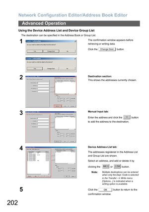 Page 202Network Configuration Editor/Address Book Editor
202
Advanced Operation
Using the Device Address List and Device Group List
The destination can be specified in  the Address Book o r Group List.
1The confirmation  window ap pears before 
re trieving o r writing  data.
Click the   button.
2Destination section:
This shows the addresses currently chosen.
3Ma nual Input tab:
Enter the address and click the   button 
to add the address to the destination.
4Device Addres s List ta b:
The addresses registered in...