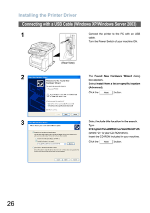 Page 26Installing the Printer Driver
26
Connecting with a USB Cable (Windows XP/Windows Server 2003)
1Connect the printer to the PC with an USB
cable.
Turn the Power Switch of your machine ON.
2The Found New Hardware Wizard dialog
box appears.
Select In stall from a list o r spec ific locatio n
(Advance d).
Click the   button.
3Select Inc lude this location in the s earch.
Ty p e  
D:\E nglish\Pan aDMS\Driver\Us b\WinXP -2K 
(where D: is your CD-ROM drive).
Insert the CD-ROM included in your machine.
Click the...