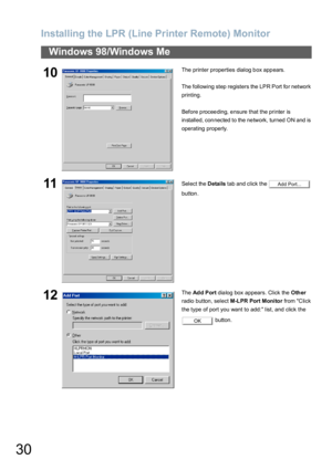 Page 30Installing the LPR (Line Printer Remote) Monitor
30
Windows 98/Windows Me
10The printer properties dialog b ox app ears.
The following step registers the LPR Port fo r network 
printing.
Before proceeding, ensure that the printer is 
installed, connected to the network, turned ON and is 
operating properly.
11Select the Details tab and click the   
button.
12The Ad d P ort dialog box appears. Click the Other 
radio button, select M-LPR Port Monitor from C li ck 
the type of port you want to add: list,...