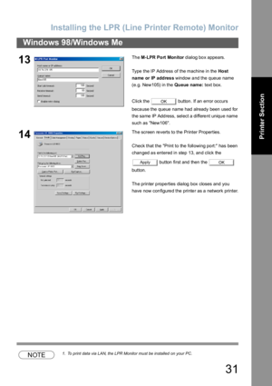 Page 31Installing the LPR (Line Printer Remote) Monitor
31
Windows 98/Windows Me
Printer Section
NOTE1. To print data via LAN, the LPR Monitor must be installed on your PC.
13Th e M-LPR Port Monitor dialog box appears.
Type the IP Address of the machine in the Ho st 
na me or IP addres s window and the queue name 
(e.g. New105) in the Queue name: text box.
Click the   button. If an error occurs 
because the queue name had already been used for 
the same IP Address, select a different unique name 
such as...