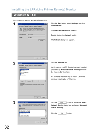 Page 32Installing the LPR (Line Printer Remote) Monitor
32
Logon using an account with administrator rights.
Windows NT 4.0
1Click the Start button, select Settings, and click 
Con trol P anel.
The Con trol P anel window appears.
Double-click on the Network applet.
The Netwo rk dialog box appears.
2Click the Services tab.
Verify whether the LPR Service is already installed.
(Indicated by Microsoft TCP/IP Printing shown in 
the  N etw ork Service s l ist.)
If it is already installed, skip to Step 7. Otherwise...