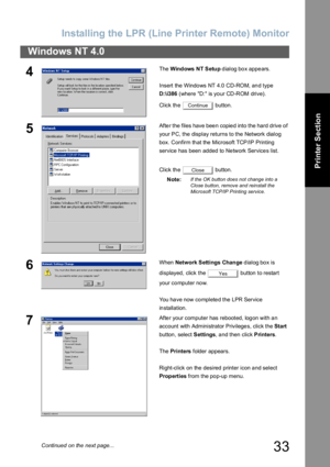 Page 33Installing the LPR (Line Printer Remote) Monitor
33
Windows NT 4.0
Printer Section
4The Windows  NT Setup dialog box appears.
Insert the Windows NT 4.0 CD-ROM, and type 
D:\i386 (where D: is your CD-ROM drive).
Click the   button.
5After the files have been copied into the hard drive of 
your PC, the display returns to the Network dialog 
box. Confirm th at the  Microsoft TCP/IP Printing 
service has been added to Network Services list.
Click the   button.
Note:
If the OK button does not change into a...