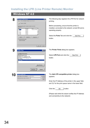 Page 34Installing the LPR (Line Printer Remote) Monitor
34
Windows NT 4.0
8The following ste p reg isters the LPR Port for network 
printing.
Before proceeding, ensure that the printer is 
installed, connected to the network, turned ON and is 
operating properly.
Select th e Ports Tab and click the    
button.
9The Prin ter Ports dialog box appears.
Select LPR Port and click the   
button.
10The Add LPR compatible printer dialog box 
appears.
Enter the IP Address of the printer in the upper field, 
and lp for...