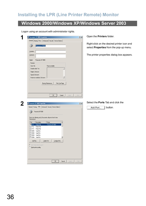 Page 36Installing the LPR (Line Printer Remote) Monitor
36
Logon using an account with administrator rights.
Windows 2000/Windows XP/Windows Server 2003
1Open the Prin ters folder.
Right-click on the desired printer icon and 
select Propertie s from the pop-up menu.
The printer properties dialog box ap pears.
2Select the Ports Tab and click the  
 button.
Add Port... 