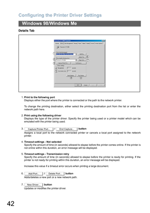 Page 42Configuring the Printer Driver Settings
42
Windows 98/Windows Me
Details Tab
1.Print to the following port
Displays either the port where the printer is connected or the path to the network printer.
To change the printing destination, either select the printing destination port from the list or enter the
network path here.
2.Print usin g the followin g d river
Displays the type of the printer driver. Specify the printer being used or a printer model which can be
emulated with the printer being used.
3. /...