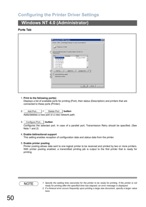 Page 50Configuring the Printer Driver Settings
50
Windows NT 4.0 (Administrator)
Ports Tab
1.Print to the following port(s)
Displays a list of available ports for printing (Port), their status (Description) and printers that are
connected to these ports (Printer).
2. /   button
Adds/deletes a new port or a new network path.
3. button
Configures the selected port. In case of a parallel port, Transmission Retry should be specified. (See
Note 1  and 2)
4.Enable bidirectional support
This settin g ena bles re...