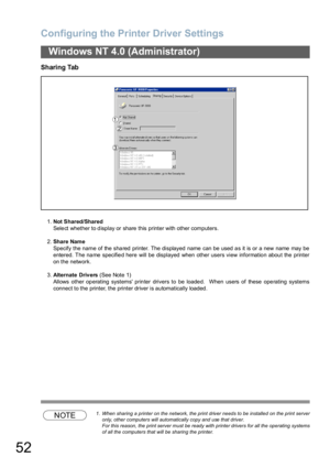 Page 52Configuring the Printer Driver Settings
52
Windows NT 4.0 (Administrator)
Sharing Tab
1.Not Shared/Shared
Select whether to display or share this printer with other computers.
2.Share Name
Specify the name of the sha red printer. The displayed  name  can be used a s it is or a new name  may be
entered. The name specified here will be displayed when other users view information about the printer
on the network.
3.Alternate Drivers (See Note 1)
Allows other operating systems printer drivers to be loaded....