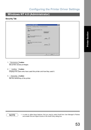 Page 53Configuring the Printer Driver Settings
53
Windows NT 4.0 (Administrator)
Printer Section
Security Tab 
1. button
Set printer access privileges.
2. button
Displays the users who have used this printer and how they used it.
3. button
Set the ownership of the printer.
NOTE1. In order to  utilize these  features, first you  need to  select Audit from  User Managers Policies
and enable File and Object Access in the Audit Policy dialog box.
Permissions
Auditing
Ownership 