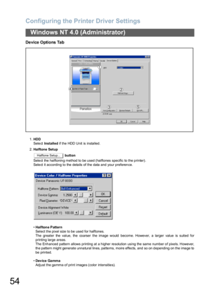 Page 54Configuring the Printer Driver Settings
54
Windows NT 4.0 (Administrator)
Device Options Tab
1.HDD
Sele ct Installed if the HDD Unit is installed .
2.Halftone Setup
 button
Select the halftoning method to be used (halftones specific to the printer).
Select it according to the details of the data and your preference.
•Hal fton e P attern
Select the pixel size to be used for halftones.
The greater the value, the  co arser the image would  become. However, a larger value  is suited for
printing large...