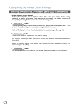 Page 62Configuring the Printer Driver Settings
62
Windows 2000/Windows XP/Windows Server 2003 (Administrator)
9.Enable advance d printing features
Enables advanced printing features. Optional features of the printer (page ordering, booklet printing,
numbe ring on sheets) are enabled. Th ese features can be disa bled if a proble m occurs due to
incompatibility. Disabling the features may also disable the printing options.
10. button
Specifies standard (default) values for the properties (print settings)...