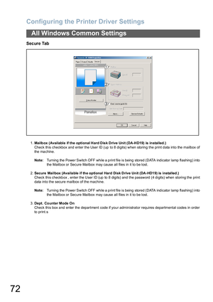 Page 72Configuring the Printer Driver Settings
72
All Windows Common Settings
Secure Tab
1.Mailbox  (Available if the optional Hard Dis k Drive Unit (DA-HD19) is installed.)
Check this checkbox and enter the User ID (up to 8 digits) when storing the print data into the mailbox of
the machine. 
Note:Turning  the Powe r Switch OFF while a p rint file is being  stored (DATA indicator lamp  flashing ) into
the Mailbox or Secure Mailbox may cause all files in it to be lost.
2.Secure Mailbox (Availa ble if the...