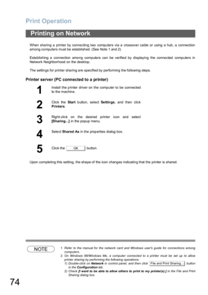 Page 74Print Operation
74
When sharing a printer by connecting two computers via a crossover cable or using a hub, a connection
among computers must be established. (See Note 1 and 2)
Establishing a connection among computers can be verified by displaying the connected computers in
Network Neighborhood on the desktop.
The settin gs for printer sha ring a re specified by perfo rming  the following steps.
Printer server (PC connected to a printer)
Upon completing this setting, the shape of the icon changes...