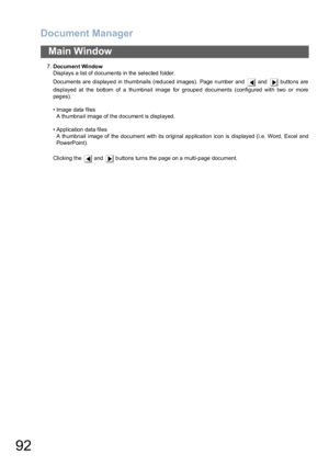 Page 92Document Manager
92
Main Window
7.Document Window
Displays a list of documents in the selected folder.
Documents are displayed in thumbnails (reduced images). Page number and   and   buttons are
displayed at the bottom of a thumbnail image for grouped documents (configured with two or more
pages).
• Image data files
A thumbnail image of the document is displayed.
• Application data files
A thumbnail image of the document with its original application icon is displayed (i.e. Word, Excel and
PowerPoint)....