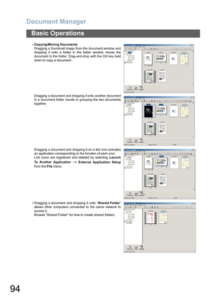 Page 94Document Manager
94
Basic Operations
•Copying/Moving Documents
Dragging a  thumbnail image  from the  document window  and
dropping it onto  a folder in  the folder window  moves the
document to the folder. Drag-and-drop with the Ctrl key held
down to copy a document.
Dragging a document and dropping it onto another document
in a  document folder  results in  grouping the  two documents
together.
Dragging a document and  dropping it on a  link  icon activates
an application corresponding to the function...