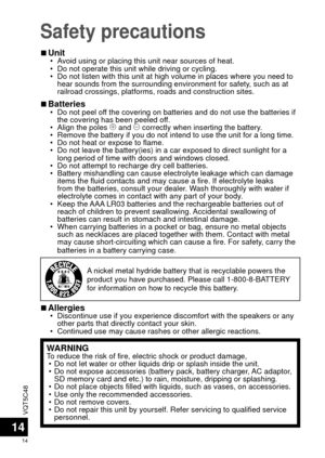 Page 14VQT5C48
14
14
Safety precautions
 
■Unit • Avoid using or placing this unit near sources of heat.
 • Do not operate this unit while driving or cycling.
 • Do not listen with this unit at high volume in places where you need to \
hear sounds from the surrounding environment for safety, such as at 
railroad crossings, platforms, roads and construction sites.
 
■Batteries • Do not peel off the covering on batteries and do not use the batteries if 
the covering has been peeled off.
 • Align the poles  ( and...