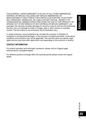 Page 25VQT5C48
25
25
ENGLISH
THIS EXPRESS, LIMITED WARRANTY IS IN LIEU OF ALL OTHER WARRANTIES, 
EXPRESS OR IMPLIED, INCLUDING ANY IMPLIED WARRANTIES OF 
MERCHANTABILITY AND FITNESS FOR A PARTICULAR PURPOSE. IN NO EVENT 
WILL PANASONIC CANADA INC. BE LIABLE FOR ANY SPECIAL, INDIRECT OR 
CONSEQUENTIAL DAMAGES RESULTING FROM THE USE OF THIS PRODUCT OR 
ARISING OUT OF ANY BREACH OF ANY EXPRESS OR IMPLIED WARRANTY. (As 
examples, this warranty excludes damages for lost time, travel to and fr\
om the Authorized...