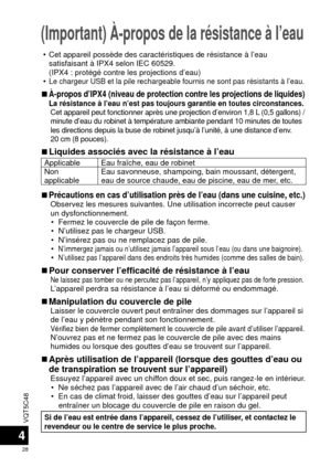 Page 28VQT5C48
28
4
(Important) À-propos de la résistance à l’eau
 • Cet appareil possède des caractéristiques de résistance à l’\
eau satisfaisant à IPX4 selon IEC 60529.
(IPX4 : protégé contre les projections d’eau)
 •
Le chargeur USB et la pile rechargeable fournis ne sont pas résistant\
s à l’eau.
 
■À-propos d’IPX4 (niveau de protection contre les projections de l\
iquides)La résistance à l’eau n’est pas toujours garantie en toutes \
circonstances.Cet appareil peut fonctionner après une projection...