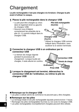 Page 30VQT5C48
30
6
Chargement
La pile rechargeable n’est pas chargée à la livraison. Chargez \
la pile 
avant d’utiliser le casque.
1Placez la pile rechargeable dans le chargeur USB
 • La pile peut être chargée au choix dans le logement droit ou gauche 
du chargeur USB.
 • Assurez-vous d’aligner  correctement les polarités de la 
pile (
, ) comme indiqué dans le 
chargeur USB.

Pile AAA rechargeable 
(fournie)
Chargeur USB 
(fourni)
*  Utilisez le chargeur USB comme  indiqué dans l’illustration, sans...