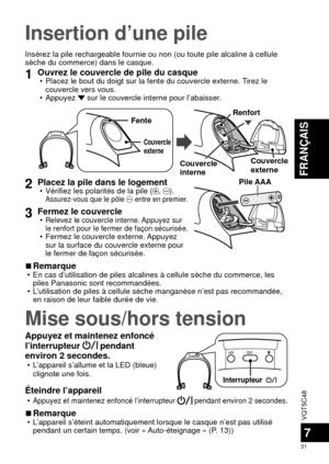 Page 31VQT5C48
31
FRANÇAIS
7
Insertion d’une pile
Insérez la pile rechargeable fournie ou non (ou toute pile alcaline \
à cellule 
sèche du commerce) dans le casque.
1Ouvrez le couvercle de pile du casque • Placez le bout du doigt sur la fente du couvercle externe. Tirez le couvercle vers vous.
 • Appuyez 
 sur le couvercle interne pour l’abaisser.
Couvercle 
externe
Fente
Couvercle 
interne Couvercle 
externe
Renfort
2Placez la pile dans le logement • Vérifiez les polarités de la pile (, ). Assurez-vous que le...